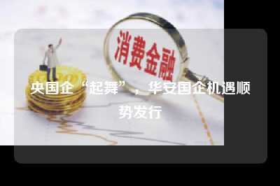 央国企“起舞”，华安国企机遇顺势发行