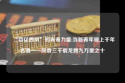 “百亿西凤”的青春力量:当新青年碰上千年名酒——凤香三千载龙腾九万里之十