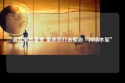 治乱象出重拳 重庆市打击整治“网络水军”