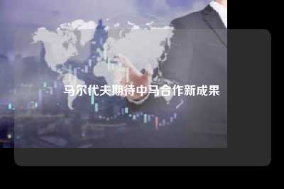 马尔代夫期待中马合作新成果