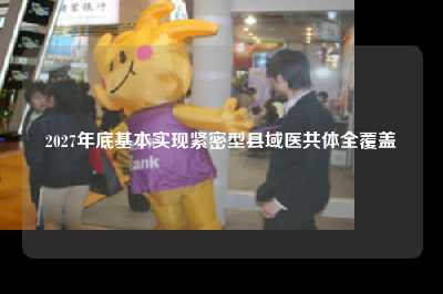 2027年底基本实现紧密型县域医共体全覆盖