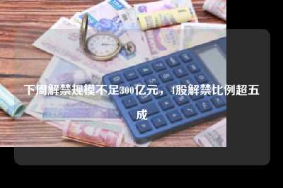 下周解禁规模不足300亿元，4股解禁比例超五成