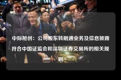 中际旭创：公司股东转融通业务及信息披露符合中国证监会和深圳证券交易所的相关规则