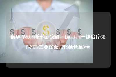 诺华(NVS.US)核药新突破！Lutathera一线治疗GEP-NETs主要终点mPFS延长至3倍