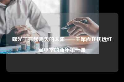 曙光下托起明天的太阳——王军霞在抚远红军小学的新年第一课