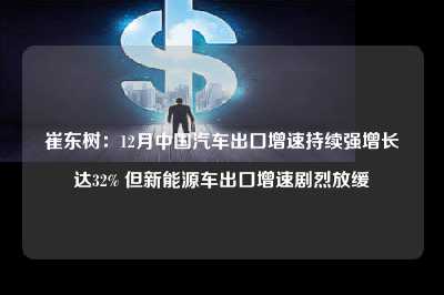 崔东树：12月中国汽车出口增速持续强增长达32% 但新能源车出口增速剧烈放缓